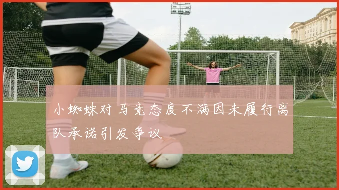 小蜘蛛对马竞态度不满因未履行离队承诺引发争议