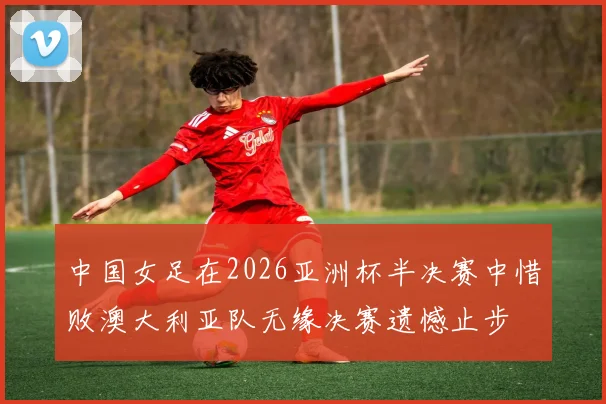 中国女足在2026亚洲杯半决赛中惜败澳大利亚队无缘决赛遗憾止步