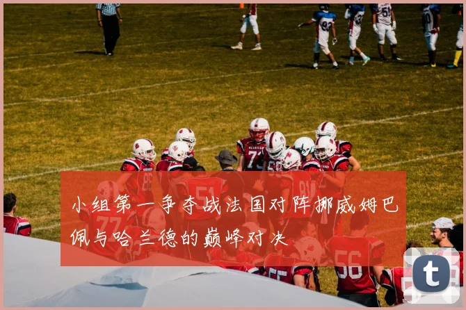小组第一争夺战法国对阵挪威姆巴佩与哈兰德的巅峰对决