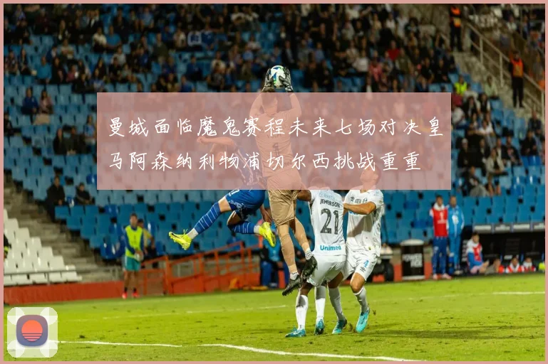 曼城面临魔鬼赛程未来七场对决皇马阿森纳利物浦切尔西挑战重重