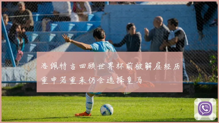 洛佩特吉回顾世界杯前被解雇经历重申若重来仍会选择皇马