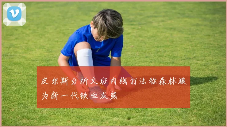 皮尔斯分析文班内线打法称森林狼为新一代铁血灰熊