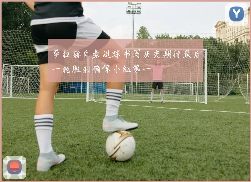 萨拉赫自豪进球书写历史期待最后一轮胜利确保小组第一