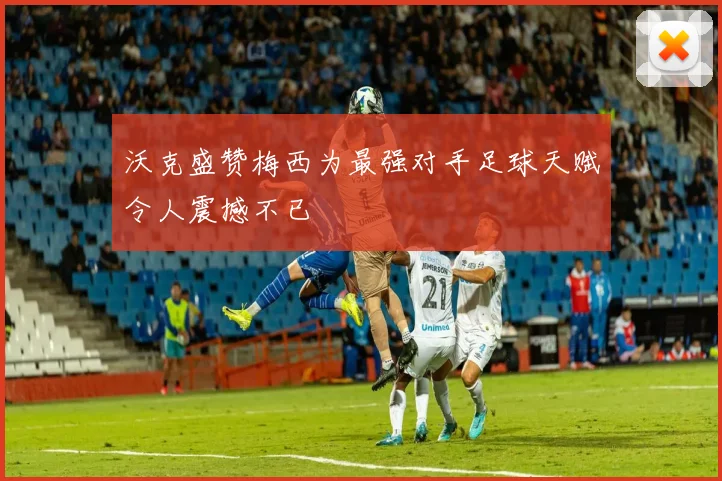 沃克盛赞梅西为最强对手足球天赋令人震撼不已