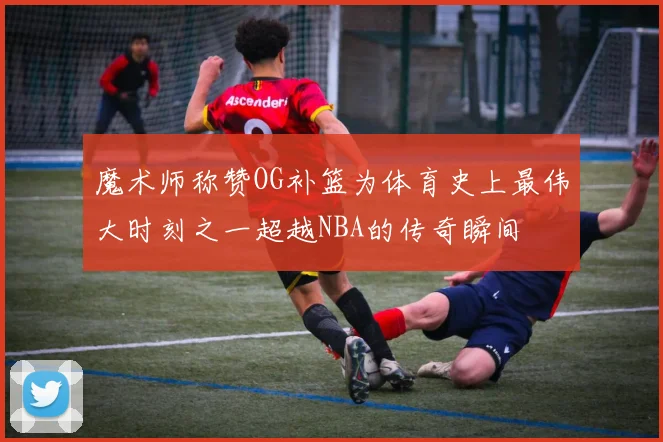 魔术师称赞OG补篮为体育史上最伟大时刻之一超越NBA的传奇瞬间