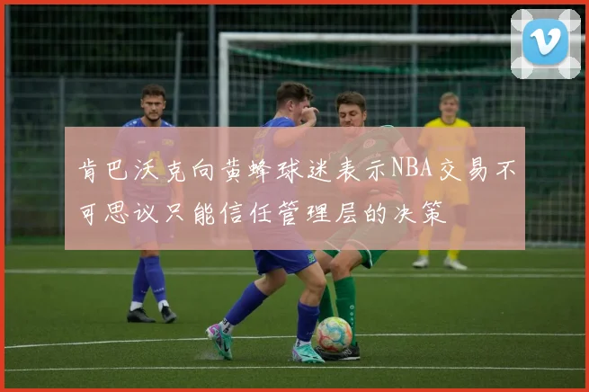 肯巴沃克向黄蜂球迷表示NBA交易不可思议只能信任管理层的决策