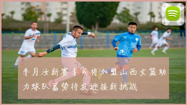 李月汝新赛季或将加盟山西女篮助力球队蓄势待发迎接新挑战