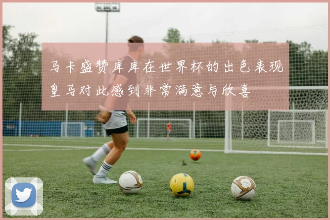 马卡盛赞库库在世界杯的出色表现皇马对此感到非常满意与欣喜