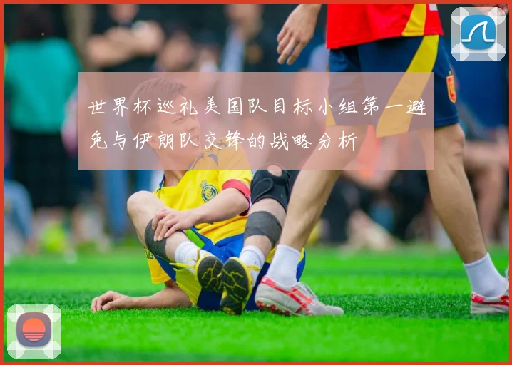 世界杯巡礼美国队目标小组第一避免与伊朗队交锋的战略分析