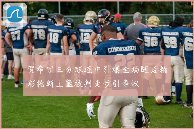 贺希宁三分球连中引爆全场随后精彩抢断上篮被判走步引争议