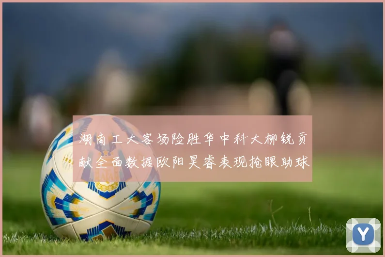 湖南工大客场险胜华中科大柳锐贡献全面数据欧阳昊睿表现抢眼助球队取胜