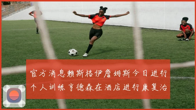 官方消息赖斯格伊詹姆斯今日进行个人训练亨德森在酒店进行康复治疗