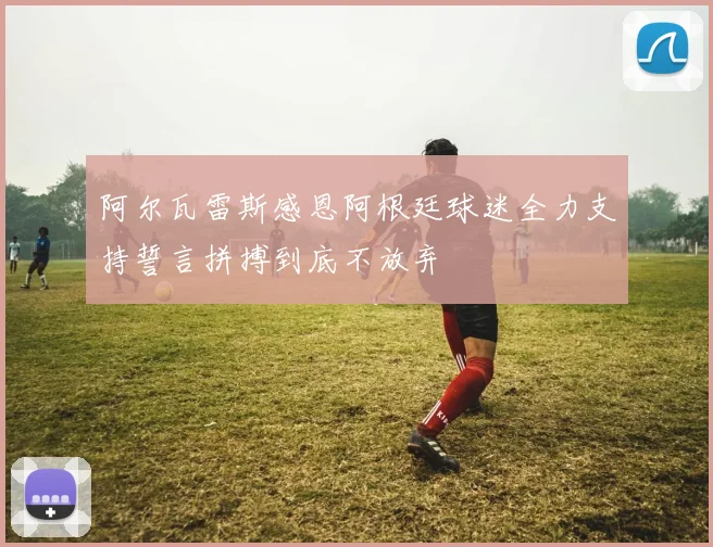 阿尔瓦雷斯感恩阿根廷球迷全力支持誓言拼搏到底不放弃