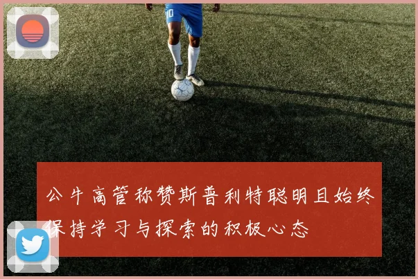 公牛高管称赞斯普利特聪明且始终保持学习与探索的积极心态