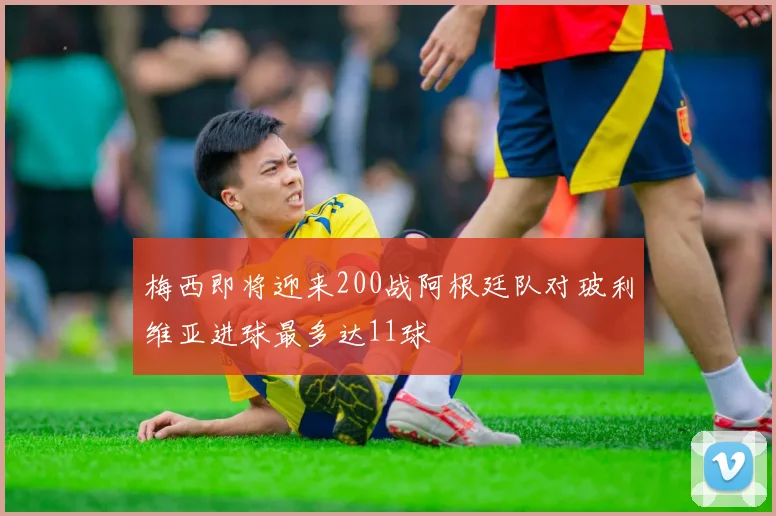 梅西即将迎来200战阿根廷队对玻利维亚进球最多达11球