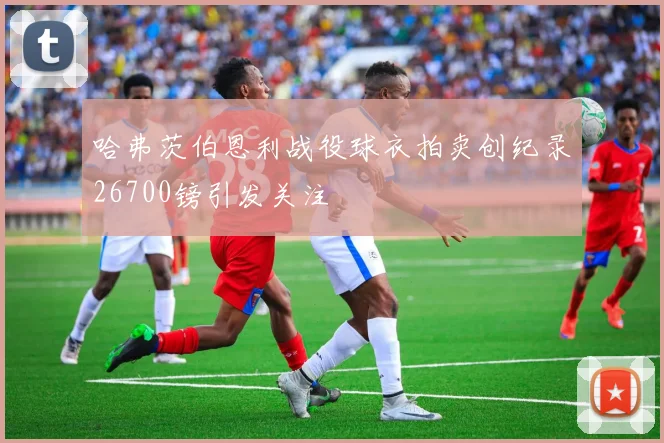 哈弗茨伯恩利战役球衣拍卖创纪录26700镑引发关注