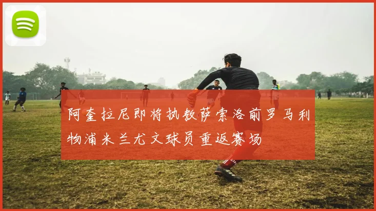 阿奎拉尼即将执教萨索洛前罗马利物浦米兰尤文球员重返赛场