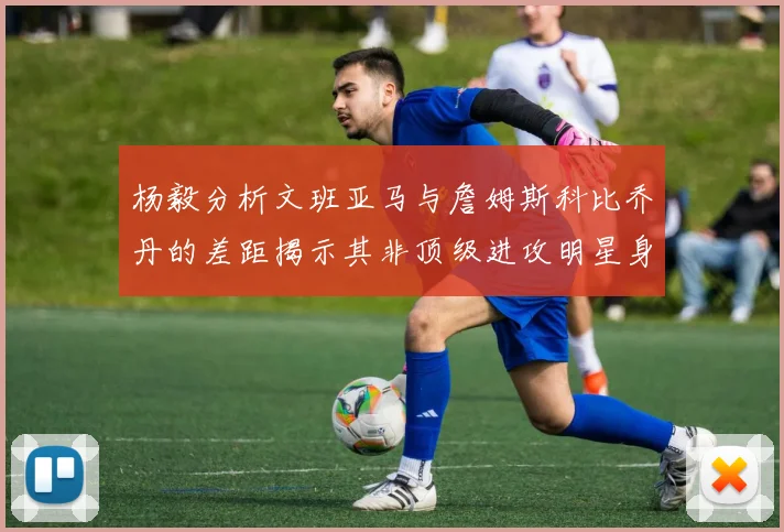 杨毅分析文班亚马与詹姆斯科比乔丹的差距揭示其非顶级进攻明星身份