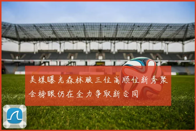 美媒曝光森林狼三位高顺位新秀聚会榜眼仍在全力争取新合同