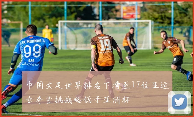 中国女足世界排名下滑至17位亚运会夺金挑战略低于亚洲杯