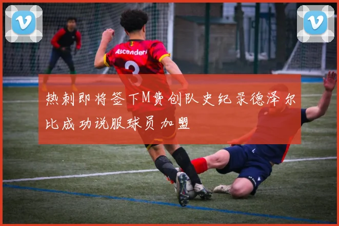 热刺即将签下M费创队史纪录德泽尔比成功说服球员加盟